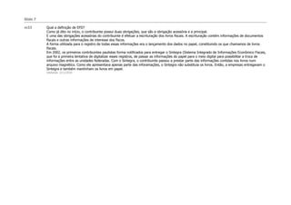 Slide 7

m33       Qual a definição de EFD?
          Como já dito no início, o contribuinte possui duas obrigações, que são a obrigação acessória e a principal.
          E uma das obrigações acessórias do contribuinte é efetuar a escrituração dos livros fiscais. A escrituração contém informações de documentos
          fiscais e outras informações de interesse dos fiscos.
          A forma utilizada para o registro de todas essas informações era o lançamento dos dados no papel, constituindo os que chamamos de livros
          fiscais.
          Em 2002, os primeiros contribuintes paulistas forma notificados para entregar o Sintegra (Sistema Integrado de Informações Econômico Fiscais,
          que foi a primeira tentativa de digitalizar esses registros, de passar as informações do papel para o meio digital para possibilitar a troca de
          informações entre as unidades federadas. Com o Sintegra, o contribuinte passou a prestar parte das informações contidas nos livros num
          arquivo magnético. Como ele apresentava apenas parte das inforamações, o Sintegra não substituia os livros. Então, a empresas entregavam o
          Sintegra e também mantinham os livros em papel.
          mlsfarias; 3/11/2010
 