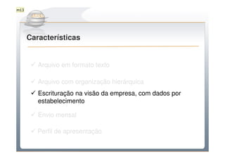 m13

         Do Sintegra ao SPEDFiscal
      Características


         Arquivo em formato texto

         Arquivo com organização hierárquica
         Escrituração na visão da empresa, com dados por
         estabelecimento

         Envio mensal

         Perfil de apresentação
 