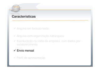 Do Sintegra ao SPEDFiscal
Características


   Arquivo em formato texto

   Arquivo com organização hierárquica
   Escrituração na visão da empresa, com dados por
   estabelecimento

   Envio mensal

   Perfil de apresentação
 