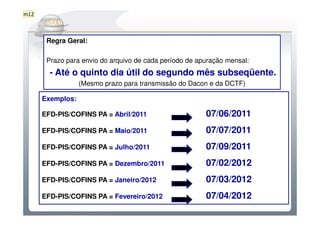 m12

          Do Sintegra ao SPEDFiscal
       Regra Geral:

       Prazo para envio do arquivo de cada período de apuração mensal:
        - Até o quinto dia útil do segundo mês subseqüente.
                  (Mesmo prazo para transmissão do Dacon e da DCTF)

      Exemplos:

      EFD-PIS/COFINS PA = Abril/2011                    07/06/2011
      EFD-PIS/COFINS PA = Maio/2011                     07/07/2011
      EFD-PIS/COFINS PA = Julho/2011                    07/09/2011
      EFD-PIS/COFINS PA = Dezembro/2011                 07/02/2012
      EFD-PIS/COFINS PA = Janeiro/2012                  07/03/2012
      EFD-PIS/COFINS PA = Fevereiro/2012                07/04/2012
 