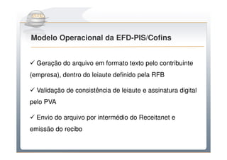 Do Sintegra ao SPEDFiscal
Modelo Operacional da EFD-PIS/Cofins


  Geração do arquivo em formato texto pelo contribuinte
(empresa), dentro do leiaute definido pela RFB

  Validação de consistência de leiaute e assinatura digital
pelo PVA

  Envio do arquivo por intermédio do Receitanet e
emissão do recibo
 