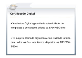Do Sintegra ao SPEDFiscal
Certificação Digital


  Assinatura Digital - garantia de autenticidade, de
integridade e de validade jurídica da EFD-PIS/Cofins



  O arquivo assinado digitalmente tem validade jurídica
para todos os fins, nos termos dispostos na MP-2200-
2/2001
 
