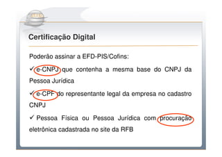 Do Sintegra ao SPEDFiscal
Certificação Digital

Poderão assinar a EFD-PIS/Cofins:

  e-CNPJ que contenha a mesma base do CNPJ da
Pessoa Jurídica

  e-CPF do representante legal da empresa no cadastro
CNPJ

  Pessoa Física ou Pessoa Jurídica com procuração
eletrônica cadastrada no site da RFB
 