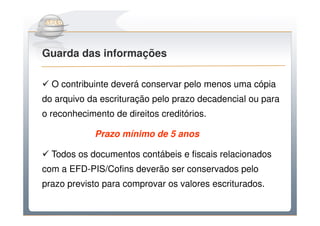 Do Sintegra ao SPEDFiscal
Guarda das informações

  O contribuinte deverá conservar pelo menos uma cópia
do arquivo da escrituração pelo prazo decadencial ou para
o reconhecimento de direitos creditórios.

             Prazo mínimo de 5 anos

  Todos os documentos contábeis e fiscais relacionados
com a EFD-PIS/Cofins deverão ser conservados pelo
prazo previsto para comprovar os valores escriturados.
 