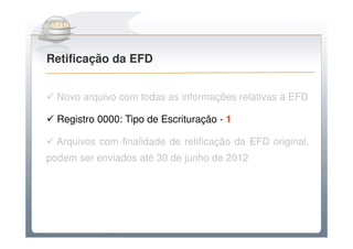 Do Sintegra ao SPEDFiscal
Retificação da EFD


  Novo arquivo com todas as informações relativas à EFD

  Registro 0000: Tipo de Escrituração - 1

  Arquivos com finalidade de retificação da EFD original,
podem ser enviados até 30 de junho de 2012
 