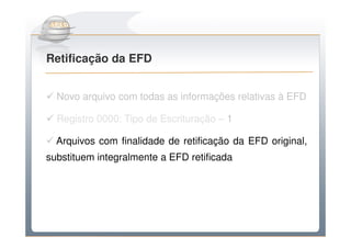 Do Sintegra ao SPEDFiscal
Retificação da EFD


  Novo arquivo com todas as informações relativas à EFD

  Registro 0000: Tipo de Escrituração – 1

  Arquivos com finalidade de retificação da EFD original,
substituem integralmente a EFD retificada
 