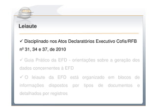 Do Sintegra ao SPEDFiscal
Leiaute

  Disciplinado nos Atos Declaratórios Executivo Cofis/RFB
nº 31, 34 e 37, de 2010

  Guia Prático da EFD - orientações sobre a geração dos
dados concernentes à EFD

  O leiaute da EFD está organizado em blocos de
informações   dispostos    por   tipos   de   documentos    e
detalhados por registros
 