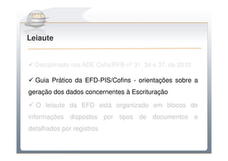 Do Sintegra ao SPEDFiscal
Leiaute


  Disciplinado nos ADE Cofis/RFB nº 31, 34 e 37, de 2010

  Guia Prático da EFD-PIS/Cofins - orientações sobre a
geração dos dados concernentes à Escrituração

  O leiaute da EFD está organizado em blocos de
informações dispostos por tipos de documentos e
detalhados por registros
 