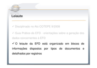 Do Sintegra ao SPEDFiscal
Leiaute


  Disciplinado no Ato COTEPE 9/2008

  Guia Prático da EFD - orientações sobre a geração dos
dados concernentes à EFD

  O leiaute da EFD está organizado em blocos de
informações dispostos por tipos de documentos e
detalhados por registros
 
