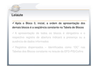 Do Sintegra ao SPEDFiscal
Leiaute

  Após o Bloco 0, inicial, a ordem de apresentação dos
demais blocos é a seqüência constante na Tabela de Blocos

  A apresentação de todos os blocos é obrigatória e o
respectivo registro de abertura indicará a presença ou a
ausência de dados informados

  Registros dispensados – Identificados como “OC” nas
Tabelas dos Blocos constante no leiaute da EFD-PIS/Cofins
 