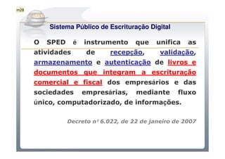 m28

          Do Sintegra ao SPEDFiscal
           Sistema Público de Escrituração Digital

      O    SPED    é   instrumento      que    unifica   as
      atividades        de     recepção,        validação,
      armazenamento e autenticação de livros e
      documentos que integram a escrituração
      comercial e fiscal dos empresários e das
      sociedades       empresárias,     mediante      fluxo
      único, computadorizado, de informações.

                  Decreto nº 6.022, de 22 de janeiro de 2007
 