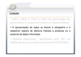 Do Sintegra ao SPEDFiscal
Leiaute

  Após o Bloco 0, inicial, a ordem de apresentação dos
demais blocos é a seqüência constante na Tabela de Blocos

  A apresentação de todos os blocos é obrigatória e o
respectivo registro de abertura indicará a presença ou a
ausência de dados informados

  Registros dispensados - Identificados como “OC” nas
Tabelas dos Blocos constante no leiaute da EFD-PIS/Cofins
 