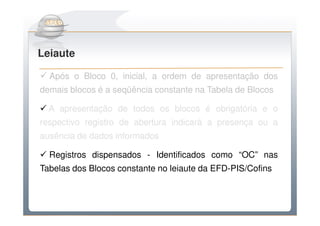 Do Sintegra ao SPEDFiscal
Leiaute

  Após o Bloco 0, inicial, a ordem de apresentação dos
demais blocos é a seqüência constante na Tabela de Blocos

  A apresentação de todos os blocos é obrigatória e o
respectivo registro de abertura indicará a presença ou a
ausência de dados informados

  Registros dispensados - Identificados como “OC” nas
Tabelas dos Blocos constante no leiaute da EFD-PIS/Cofins
 