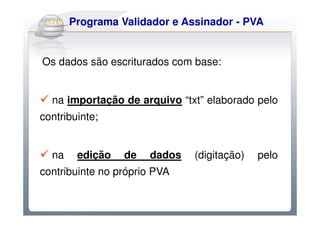 Do Sintegra ao e Assinador - PVA
    Programa Validador SPEDFiscal


Os dados são escriturados com base:


  na importação de arquivo “txt” elaborado pelo
contribuinte;


  na    edição   de   dados   (digitação)   pelo
contribuinte no próprio PVA
 