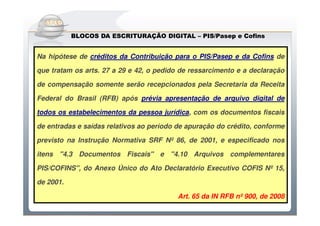 Do Sintegra ao SPEDFiscal
           BLOCOS DA ESCRITURAÇÃO DIGITAL – PIS/Pasep e Cofins
                                            PIS/Pasep


Na hipótese de créditos da Contribuição para o PIS/Pasep e da Cofins de

que tratam os arts. 27 a 29 e 42, o pedido de ressarcimento e a declaração

de compensação somente serão recepcionados pela Secretaria da Receita

Federal do Brasil (RFB) após prévia apresentação de arquivo digital de

todos os estabelecimentos da pessoa jurídica, com os documentos fiscais

de entradas e saídas relativos ao período de apuração do crédito, conforme

previsto na Instrução Normativa SRF Nº 86, de 2001, e especificado nos

itens "4.3 Documentos Fiscais" e "4.10 Arquivos complementares

PIS/COFINS", do Anexo Único do Ato Declaratório Executivo COFIS Nº 15,

de 2001.

                                          Art. 65 da IN RFB nº 900, de 2008
 