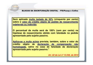 Do Sintegra ao SPEDFiscal
        BLOCOS DA ESCRITURAÇÃO DIGITAL – PIS/Pasep e Cofins
                                         PIS/Pasep



Será aplicada multa isolada de 50% (cinquenta por cento)
sobre o valor do crédito objeto de pedido de ressarcimento
indeferido ou indevido.

O percentual da multa será de 100% (cem por cento) na
hipótese de ressarcimento obtido com falsidade no pedido
apresentado pelo sujeito passivo.

Aplica-se a multa acima prevista, também, sobre o valor do
crédito objeto de declaração de compensação não
homologada, salvo no caso de falsidade da declaração
apresentada pelo sujeito passivo."

                               Art. 62 da Lei nº 12.249, de 2010
 