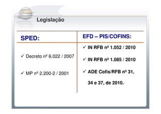 Do Sintegra ao SPEDFiscal
      Legislação


SPED:                      EFD – PIS/COFINS:

                            IN RFB nº 1.052 / 2010
 Decreto nº 6.022 / 2007
                            IN RFB nº 1.085 / 2010

 MP nº 2.200-2 / 2001       ADE Cofis/RFB nº 31,

                            34 e 37, de 2010.
 