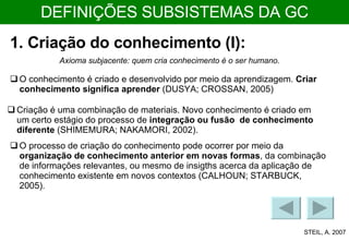 DEFINIÇÕES SUBSISTEMAS DA GC 1. Criação do conhecimento (I): O conhecimento é criado e desenvolvido por meio da aprendizagem.  Criar conhecimento significa aprender  (DUSYA; CROSSAN, 2005)  Criação é uma combinação de materiais. Novo conhecimento é criado em um certo estágio do processo de  integração ou fusão  de conhecimento diferente  (SHIMEMURA; NAKAMORI, 2002). O processo de criação do conhecimento pode ocorrer por meio da  organização de conhecimento anterior em novas formas , da combinação de informações relevantes, ou mesmo de insigths acerca da aplicação de conhecimento existente em novos contextos (CALHOUN; STARBUCK, 2005). Axioma subjacente: quem cria conhecimento é o ser humano. STEIL, A. 2007 