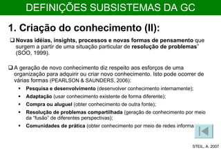 1. Criação do conhecimento (II): A geração de novo conhecimento diz respeito aos esforços de uma organização para adquirir ou criar novo conhecimento. Isto pode ocorrer de várias formas  (PEARLSON & SAUNDERS, 2006) :  Pesquisa e desenvolvimento  (desenvolver conhecimento internamente);  Adaptação  (usar conhecimento existente de forma diferente);  Compra ou aluguel  (obter conhecimento de outra fonte);  Resolução de problemas compartilhada  (geração de conhecimento por meio da “fusão” de diferentes perspectivas);  Comunidades de prática  (obter conhecimento por meio de redes informais).  Novas idéias, insights, processos e novas formas de pensamento  que surgem a partir de uma situação particular de  resolução de problemas ” (SOO, 1999). STEIL, A. 2007 DEFINIÇÕES SUBSISTEMAS DA GC 