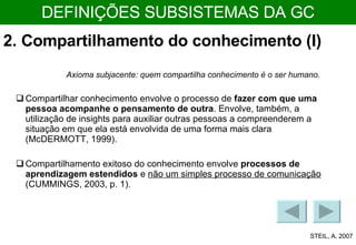 2. Compartilhamento do conhecimento (I)  Compartilhamento exitoso do conhecimento envolve  processos de aprendizagem estendidos  e  não um simples processo de comunicação  (CUMMINGS, 2003, p. 1). Compartilhar conhecimento envolve o processo de  fazer com que uma pessoa acompanhe o pensamento de outra . Envolve, também, a utilização de insights para auxiliar outras pessoas a compreenderem a situação em que ela está envolvida de uma forma mais clara (McDERMOTT, 1999). Axioma subjacente: quem compartilha conhecimento é o ser humano. STEIL, A. 2007 DEFINIÇÕES SUBSISTEMAS DA GC 