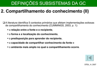 A literatura identifica 5 contextos primários que afetam implementações exitosas de compartilhamento do conhecimento (CUMMINGS, 2003, p. 1):  a  relação entre a fonte e o recipiente ,  a  forma e a localização do conhecimento ,  a  predisposição para aprender do recipiente ,  a  capacidade de compartilhar conhecimento da fonte  e  o  ambiente mais amplo no qual o compartilhamento ocorre .  STEIL, A. 2007 DEFINIÇÕES SUBSISTEMAS DA GC 2. Compartilhamento do conhecimento (II)  