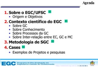 Agenda Sobre o EGC/UFSC Origem e Objetivos Contexto científico do EGC Sobre GC Sobre Conhecimento Sobre Processos da GC Sobre Inter-relação entre EC, GC e MC Metodologia de SGC Cases Exemplos de Projetos e pesquisas 