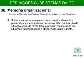 3b. Memória organizacional Sistema capaz de armazenar determinados elementos percebidos, experimentados ou vividos além da duração da situação atual, de forma tal que possam recuperar-se em situações futuras (Lehner e Maier, 2000, apud Sasieta). Axioma subjacente: conhecimento existe para além da mente humana STEIL, A. 2007 DEFINIÇÕES SUBSISTEMAS DA GC 