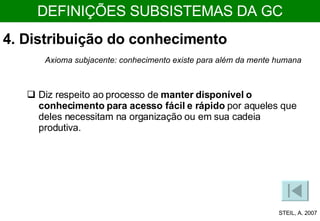 4. Distribuição do conhecimento Axioma subjacente: conhecimento existe para além da mente humana Diz respeito ao processo de  manter disponível o conhecimento   para acesso fácil e rápido  por aqueles que deles necessitam na organização ou em sua cadeia produtiva.  STEIL, A. 2007 DEFINIÇÕES SUBSISTEMAS DA GC 