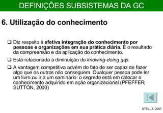 6. Utilização do conhecimento Diz respeito à  efetiva integração do conhecimento por pessoas e organizações em sua prática diária . É o resultado da compreensão e da aplicação do conhecimento.  Está relacionada à diminuição do  knowing-doing gap . A vantagem competitiva advém do fato de ser capaz de fazer algo que os outros não conseguem. Qualquer pessoa pode ler um livro ou ir a um seminário: o segredo está em colocar o conhecimento adquirido em ação organizacional (PFEFFER; SUTTON, 2000)  STEIL, A. 2007 DEFINIÇÕES SUBSISTEMAS DA GC 