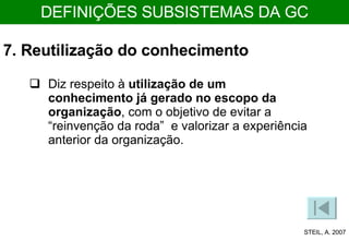 7. Reutilização do conhecimento Diz respeito à  utilização de um conhecimento já gerado no escopo da organização , com o objetivo de evitar a “reinvenção da roda”  e valorizar a experiência anterior da organização. STEIL, A. 2007 DEFINIÇÕES SUBSISTEMAS DA GC 