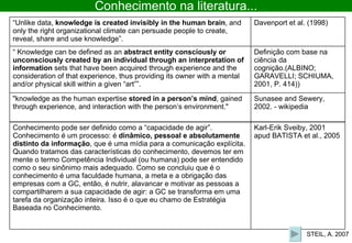 STEIL, A. 2007 Conhecimento na literatura... Sunasee and Sewery, 2002. - wikipedia "knowledge as the human expertise  stored in a person’s mind , gained through experience, and interaction with the person’s environment."  Definição com base na ciência da cognição.(ALBINO; GARAVELLI; SCHIUMA, 2001, P. 414)) “  Knowledge can be defined as an  abstract entity consciously or unconsciously created by an individual through an interpretation of information  sets that have been acquired through experience and the consideration of that experience, thus providing its owner with a mental and/or physical skill within a given “art””. Davenport et al. (1998) “ Unlike data,  knowledge is created invisibly in the human brain , and only the right organizational climate can persuade people to create, reveal, share and use knowledge”. Karl-Erik Sveiby, 2001 apud BATISTA et al., 2005 Conhecimento pode ser definido como a “capacidade de agir”. Conhecimento é um processo: é  dinâmico, pessoal e absolutamente distinto da informação , que é uma mídia para a comunicação explícita. Quando tratamos das características do conhecimento, devemos ter em mente o termo Competência Individual (ou humana) pode ser entendido como o seu sinônimo mais adequado. Como se concluiu que é o conhecimento é uma faculdade humana, a meta e a obrigação das empresas com a GC, então, é nutrir, alavancar e motivar as pessoas a compartilharem a sua capacidade de agir: a GC se transforma em uma tarefa da organização inteira. Isso é o que eu chamo de Estratégia Baseada no Conhecimento. 