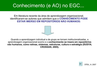Em literatura recente da área de aprendizagem organizacional, identificaram-se autores que admitem que o  CONHECIMENTO PODE ESTAR IMERSO EM REPOSITÓRIOS NÃO HUMANOS: Quando a aprendizagem individual e de grupo se tornam institucionalizadas, a aprendizagem organizacional ocorre e o  conhecimento se insere em repositórios não humanos, como rotinas, sistemas, estruturas, cultura e estratégia (DUSYA; CROSSAN, 2005). Conhecimento (e AO) no EGC... STEIL, A. 2007 