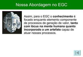 Nossa Abordagem no EGC Assim, para o EGC o  conhecimento  é focado enquanto elemento componente de processos de geração de valor,  tanto com lócus na mente humana quanto incorporado a um artefato  capaz de atuar nesses processos. 