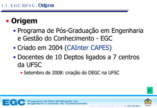 Origem Programa de Pós-Graduação em Engenharia e Gestão do Conhecimento - EGC Criado em 2004 ( CAInter CAPES ) Docentes de 10 Deptos ligados a 7 centros da UFSC Setembro de 2008: criação do DEGC na UFSC 1.1. EGC/UFSC:  Origem 