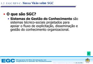 O que são SGC? Sistemas de Gestão do Conhecimento  são sistemas técnico-sociais projetados para apoiar o fluxo de explicitação, disseminação e gestão do conhecimento organizacional. 3.2. EGC/UFSC:  Nossa Visão sobre SGC 