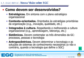 Como devem ser desenvolvidos? Estratégicos.  Em sintonia com o plano estratégico organizacional Contexto-orientados.  Orientados às estratégias prioritárias da organização (e.g., inovação, qualidade, etc.) Integrados à cultura.  Respeitando e melhorando a cultura organizacional (e.g., aprendizagem, liderança, etc.) Sistêmicos.  Devem contemplar as três dimensões da GC: processos, pessoas e tecnologia Antropocêntricos.  Devem determinar a tecnologia e as soluções de sistemas de conhecimento necessárias (e não o contrário, quando a tecnologia que define o SGC) 3.2. EGC/UFSC:  Nossa Visão sobre SGC 