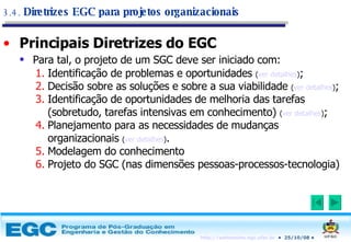 Principais Diretrizes do EGC Para tal, o projeto de um SGC deve ser iniciado com:   Identificação de problemas e oportunidades  ( ver detalhes ) ; Decisão sobre as soluções e sobre a sua viabilidade  ( ver detalhes ) ; Identificação de oportunidades de melhoria das tarefas (sobretudo, tarefas intensivas em conhecimento)  ( ver detalhes ) ; Planejamento para as necessidades de mudanças organizacionais  ( ver detalhes ) . Modelagem do conhecimento Projeto do SGC (nas dimensões pessoas-processos-tecnologia) 3.4.  Diretrizes EGC para projetos organizacionais 
