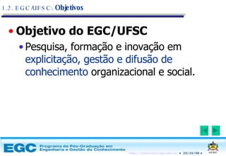 Objetivo do EGC/UFSC Pesquisa, formação e inovação em  explicitação, gestão e difusão de conhecimento  organizacional e social. 1.2. EGC/UFSC:  Objetivos 