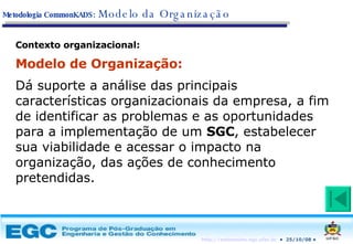 Contexto organizacional: Modelo de Organização:  Dá suporte a análise das principais características organizacionais da empresa, a fim de identificar as problemas e as oportunidades para a implementação de um  SGC , estabelecer sua viabilidade e acessar o impacto na organização, das ações de conhecimento pretendidas. Metodologia CommonKADS:   Modelo da Organização 