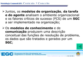 Juntos, os  modelos de organização ,  da tarefa e do agente  analisam o ambiente organizacional e os fatores críticos de sucesso (FCS) de um  SGC  a ser implementado na organização; Os  modelos de conhecimento  e de  comunicação  produzem uma descrição conceitual das funções de resolução de problema, os dados que são tratados e gerados por um  SGC ; Metodologia CommonKADS:   Contexto + Conceito 
