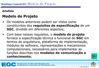 Artefato Modelo de Projeto Os modelos anteriores podem ser vistos como constituintes dos  requisitos de especificação  de um  SGC , dividido em diferentes aspectos; Com base nesses requisitos, o  modelo de projeto  fornece a especificação técnica e funcional do  SGC  em termos de arquitetura, plataforma de implementação, módulos de software, representações e mecanismos computacionais, necessários para implementar as funções descritas nos  modelos de comunicação e conhecimento ; Metodologia CommonKADS:   Modelo de Projeto 