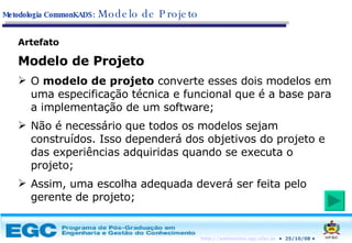 Artefato Modelo de Projeto O  modelo de projeto  converte esses dois modelos em uma especificação técnica e funcional que é a base para a implementação de um software; Não é necessário que todos os modelos sejam construídos. Isso dependerá dos objetivos do projeto e das experiências adquiridas quando se executa o projeto; Assim, uma escolha adequada deverá ser feita pelo gerente de projeto; Metodologia CommonKADS:   Modelo de Projeto 