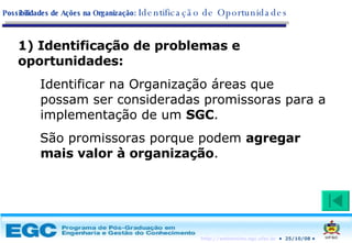 Identificação de problemas e oportunidades: Identificar na Organização áreas que possam ser consideradas promissoras para a implementação de um  SGC .  São promissoras porque podem  agregar mais valor à organização . Possibilidades de Ações na Organização:   Identificação de Oportunidades 