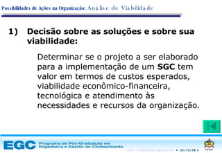 Decisão sobre as soluções e sobre sua viabilidade: Determinar se o projeto a ser elaborado para a implementação de um  SGC  tem valor em termos de custos esperados, viabilidade econômico-financeira, tecnológica e atendimento às necessidades e recursos da organização . Possibilidades de Ações na Organização:   Análise de Viabilidade 