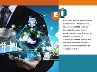 A cada dia o mercado é mais acirrado
e competitivo. Só de licenças SCM,
hoje são mais de 6500 empresas
licenciadas. Em muitos casos as
grandes operadoras são desleais e os
gatonet’s incomodam. Em
contrapartida, somete 50% dos lares
brasileiros atualmente possuem
internet. Ainda temos mais 50% do
mercado a desbravar.
 