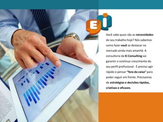 Você sabe quais são as necessidades
do seu trabalho hoje? Nós sabemos
como fazer você se destacar no
mercado ainda mais amanhã. A
consultoria da Ei Consulting vai
garantir o contínuo crescimento do
seu perfil profissional. É preciso agir
rápido e pensar “fora da caixa” para
poder seguir em frente. Precisamos
de estratégias e decisões rápidas,
criativas e eficazes.
 