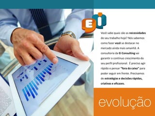 Você sabe quais são as necessidades
do seu trabalho hoje? Nós sabemos
como fazer você se destacar no
mercado ainda mais amanhã. A
consultoria da Ei Consulting vai
garantir o contínuo crescimento do
seu perfil profissional. É preciso agir
rápido e pensar “fora da caixa” para
poder seguir em frente. Precisamos
de estratégias e decisões rápidas,
criativas e eficazes.
 