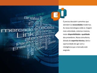 É preciso descobrir caminhos que
atendam às necessidades modernas.
As novas tecnologias estão ai. Exigem
mais velocidade, sistemas maiores,
maior disponibilidade e qualidade
dos provedores. Nossa consultoria,
dotada de expertise técnica, dará a
oportunidade de agir com a
inteligência que o mercado está
exigindo.
 