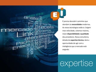 É preciso descobrir caminhos que
atendam às necessidades modernas.
As novas tecnologias estão ai. Exigem
mais velocidade, sistemas maiores,
maior disponibilidade e qualidade
dos provedores. Nossa consultoria,
dotada de expertise técnica, dará a
oportunidade de agir com a
inteligência que o mercado está
exigindo.
 