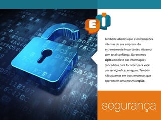Também sabemos que as informações
internas de sua empresa são
extremamente importantes. Atuamos
com total confiança. Garantimos
sigilo completo das informações
concedidas para fornecer para você
um serviço eficaz e seguro. Também
não atuamos em duas empresas que
operem em uma mesma região.
 